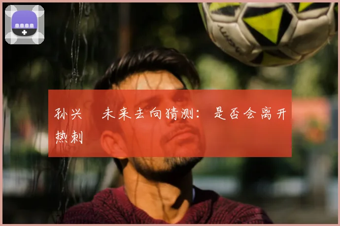 孙兴慜未来去向猜测:是否会离开热刺