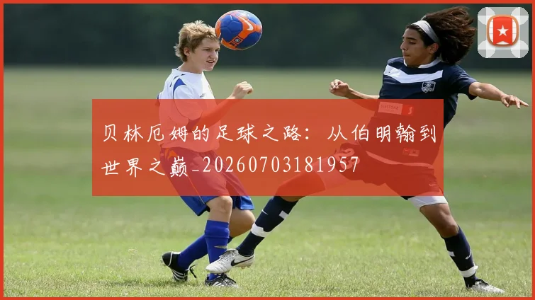 贝林厄姆的足球之路:从伯明翰到世界之巅_20260703181957