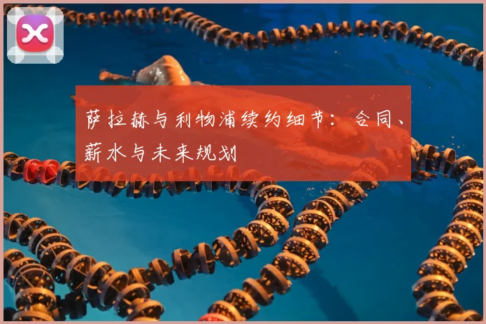 萨拉赫与利物浦续约细节:合同、薪水与未来规划