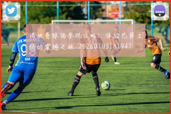 诺坎普球场参观攻略：体验巴萨主场的震撼之旅_20260703181947