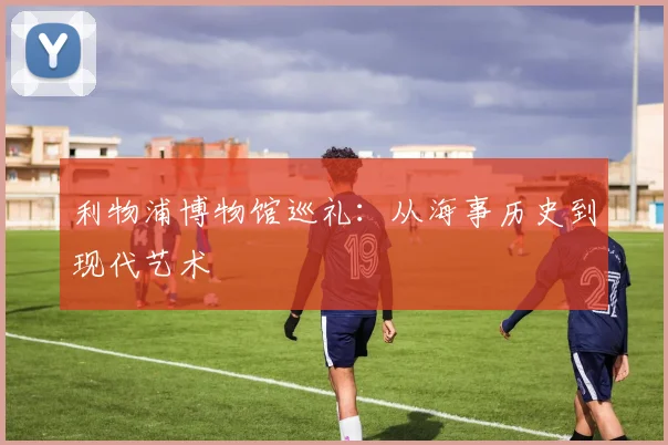 利物浦博物馆巡礼:从海事历史到现代艺术