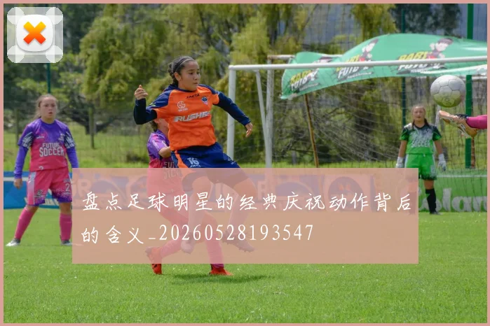 盘点足球明星的经典庆祝动作背后的含义_20260528193547