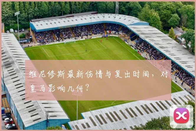 维尼修斯最新伤情与复出时间，对皇马影响几何？