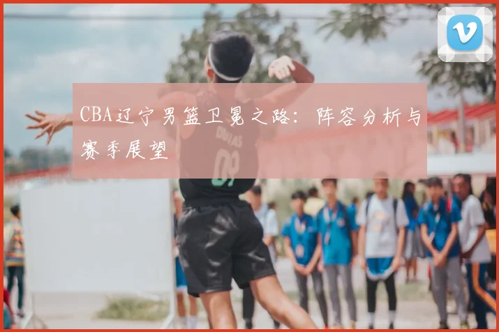 CBA辽宁男篮卫冕之路：阵容分析与赛季展望