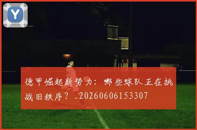德甲崛起新势力:哪些球队正在挑战旧秩序?_20260606153307