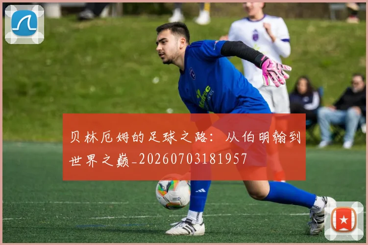 贝林厄姆的足球之路：从伯明翰到世界之巅_20260703181957