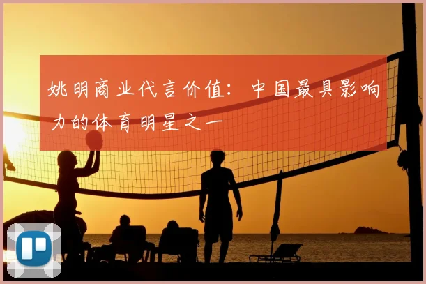 姚明商业代言价值:中国最具影响力的体育明星之一