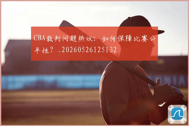 CBA裁判问题热议：如何保障比赛公平性？_20260526125132