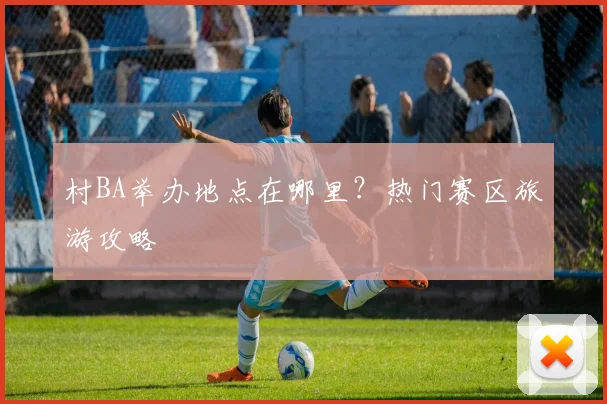 村BA举办地点在哪里?热门赛区旅游攻略